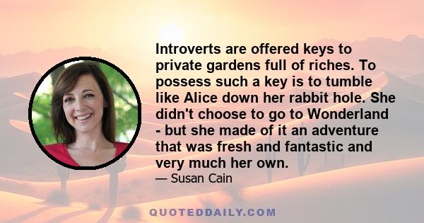 Introverts are offered keys to private gardens full of riches. To possess such a key is to tumble like Alice down her rabbit hole. She didn't choose to go to Wonderland - but she made of it an adventure that was fresh