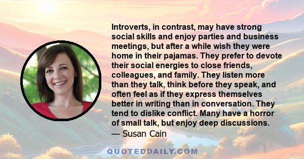 Introverts, in contrast, may have strong social skills and enjoy parties and business meetings, but after a while wish they were home in their pajamas. They prefer to devote their social energies to close friends,