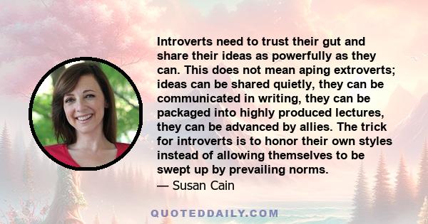 Introverts need to trust their gut and share their ideas as powerfully as they can. This does not mean aping extroverts; ideas can be shared quietly, they can be communicated in writing, they can be packaged into highly 