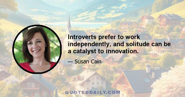 Introverts prefer to work independently, and solitude can be a catalyst to innovation.