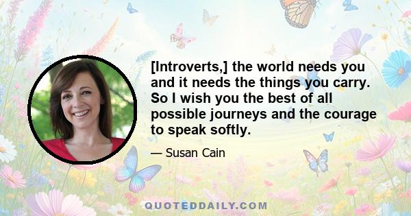 [Introverts,] the world needs you and it needs the things you carry. So I wish you the best of all possible journeys and the courage to speak softly.