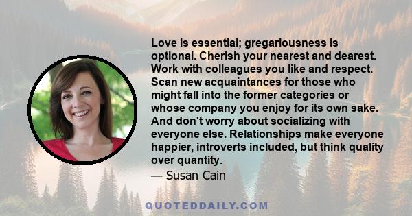 Love is essential; gregariousness is optional. Cherish your nearest and dearest. Work with colleagues you like and respect. Scan new acquaintances for those who might fall into the former categories or whose company you 