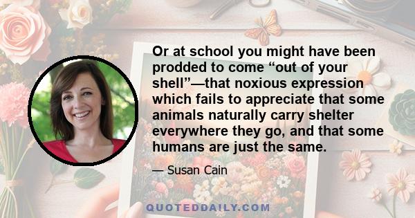 Or at school you might have been prodded to come “out of your shell”—that noxious expression which fails to appreciate that some animals naturally carry shelter everywhere they go, and that some humans are just the same.