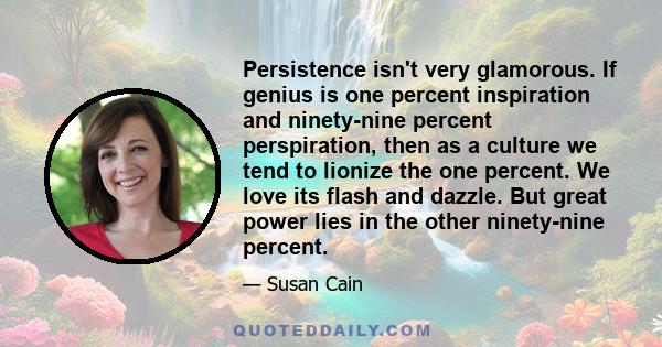 Persistence isn't very glamorous. If genius is one percent inspiration and ninety-nine percent perspiration, then as a culture we tend to lionize the one percent. We love its flash and dazzle. But great power lies in