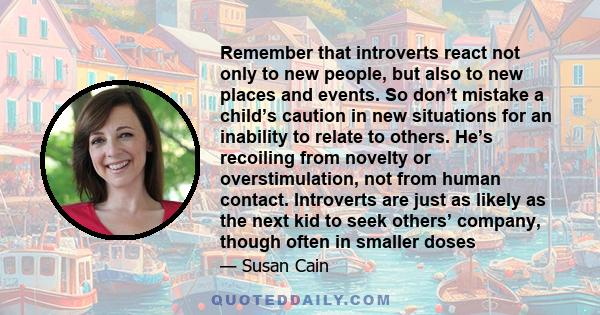 Remember that introverts react not only to new people, but also to new places and events. So don’t mistake a child’s caution in new situations for an inability to relate to others. He’s recoiling from novelty or