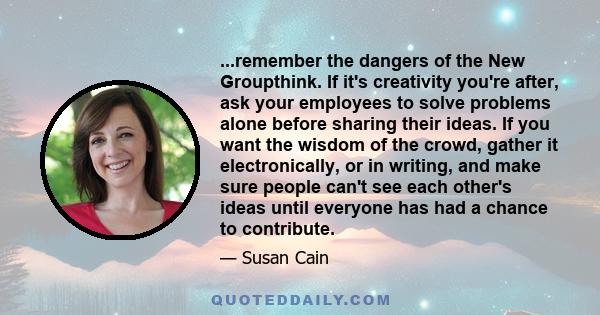 ...remember the dangers of the New Groupthink. If it's creativity you're after, ask your employees to solve problems alone before sharing their ideas. If you want the wisdom of the crowd, gather it electronically, or in 