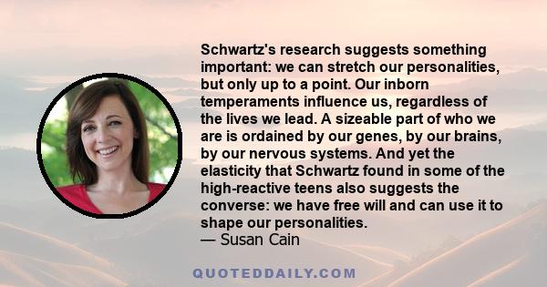 Schwartz's research suggests something important: we can stretch our personalities, but only up to a point. Our inborn temperaments influence us, regardless of the lives we lead. A sizeable part of who we are is