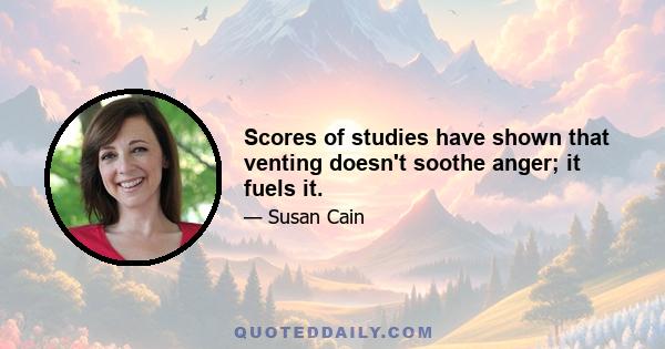 Scores of studies have shown that venting doesn't soothe anger; it fuels it.