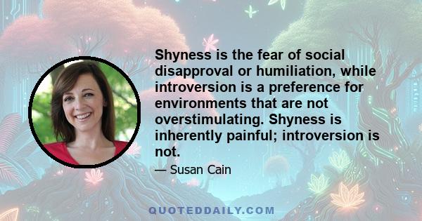 Shyness is the fear of social disapproval or humiliation, while introversion is a preference for environments that are not overstimulating. Shyness is inherently painful; introversion is not.