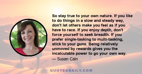 So stay true to your own nature. If you like to do things in a slow and steady way, don't let others make you feel as if you have to race. If you enjoy depth, don't force yourself to seek breadth. If you prefer