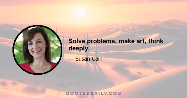 Solve problems, make art, think deeply.