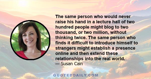 The same person who would never raise his hand in a lecture hall of two hundred people might blog to two thousand, or two million, without thinking twice. The same person who finds it difficult to introduce himself to