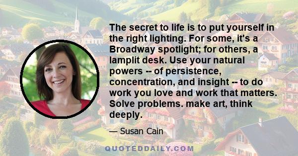 The secret to life is to put yourself in the right lighting. For some, it's a Broadway spotlight; for others, a lamplit desk. Use your natural powers -- of persistence, concentration, and insight -- to do work you love