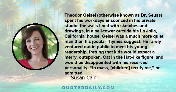 Theodor Geisel (otherwise known as Dr. Seuss) spent his workdays ensconced in his private studio, the walls lined with sketches and drawings, in a bell-tower outside his La Jolla, California, house. Geisel was a much