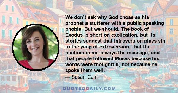 We don’t ask why God chose as his prophet a stutterer with a public speaking phobia. But we should. The book of Exodus is short on explication, but its stories suggest that introversion plays yin to the yang of