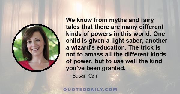 We know from myths and fairy tales that there are many different kinds of powers in this world. One child is given a light saber, another a wizard's education. The trick is not to amass all the different kinds of power, 