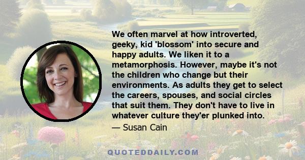 We often marvel at how introverted, geeky, kid 'blossom' into secure and happy adults. We liken it to a metamorphosis. However, maybe it's not the children who change but their environments. As adults they get to select 