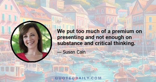 We put too much of a premium on presenting and not enough on substance and critical thinking.