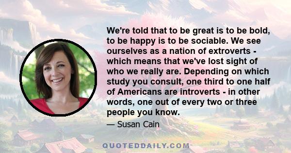 We're told that to be great is to be bold, to be happy is to be sociable. We see ourselves as a nation of extroverts - which means that we've lost sight of who we really are. Depending on which study you consult, one