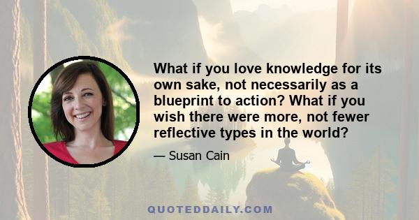 What if you love knowledge for its own sake, not necessarily as a blueprint to action? What if you wish there were more, not fewer reflective types in the world?