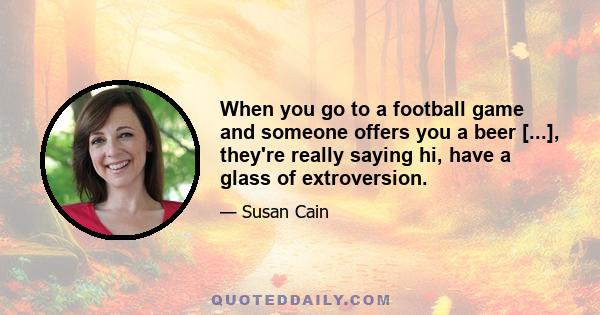 When you go to a football game and someone offers you a beer [...], they're really saying hi, have a glass of extroversion.