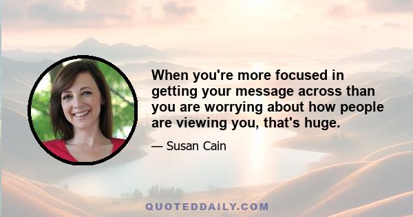 When you're more focused in getting your message across than you are worrying about how people are viewing you, that's huge.