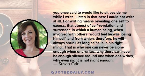 you once said to would like to sit beside me while I write. Listen in that case I could not write at all. For writing means revealing one self to excess; that utmost of self-revelation and surrender, in which a human