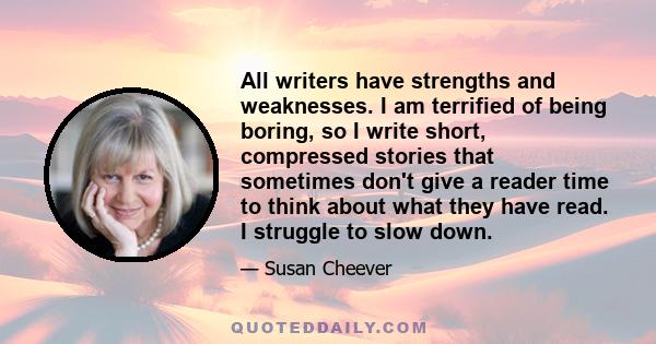 All writers have strengths and weaknesses. I am terrified of being boring, so I write short, compressed stories that sometimes don't give a reader time to think about what they have read. I struggle to slow down.