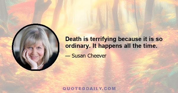 Death is terrifying because it is so ordinary. It happens all the time.