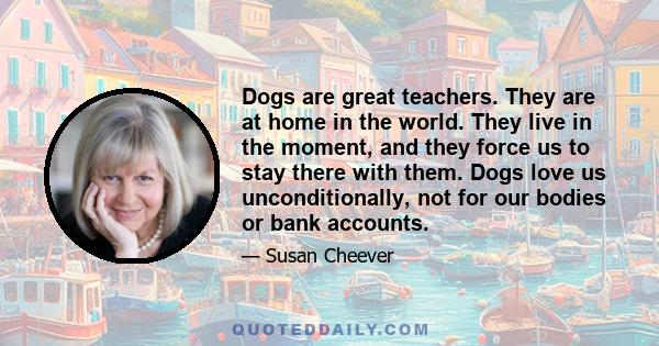 Dogs are great teachers. They are at home in the world. They live in the moment, and they force us to stay there with them. Dogs love us unconditionally, not for our bodies or bank accounts.