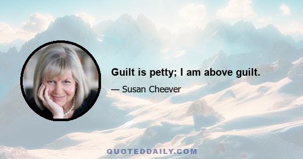 Guilt is petty; I am above guilt.