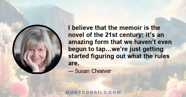 I believe that the memoir is the novel of the 21st century; it’s an amazing form that we haven’t even begun to tap…we’re just getting started figuring out what the rules are.