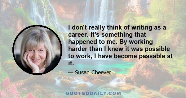 I don't really think of writing as a career. It's something that happened to me. By working harder than I knew it was possible to work, I have become passable at it.