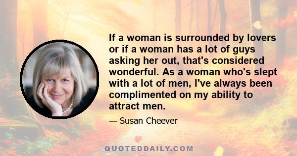 If a woman is surrounded by lovers or if a woman has a lot of guys asking her out, that's considered wonderful. As a woman who's slept with a lot of men, I've always been complimented on my ability to attract men.