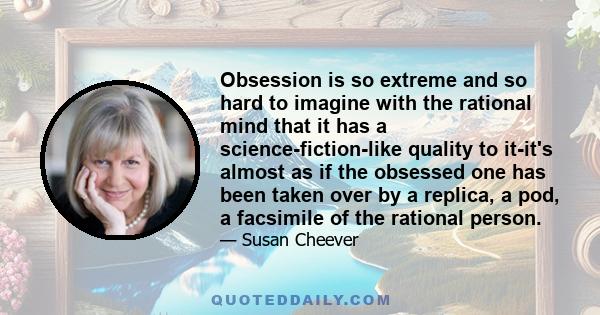 Obsession is so extreme and so hard to imagine with the rational mind that it has a science-fiction-like quality to it-it's almost as if the obsessed one has been taken over by a replica, a pod, a facsimile of the