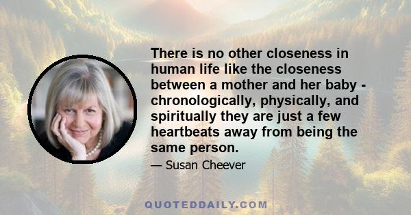 There is no other closeness in human life like the closeness between a mother and her baby - chronologically, physically, and spiritually they are just a few heartbeats away from being the same person.