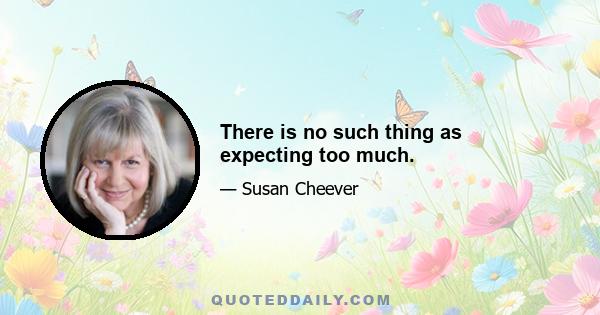 There is no such thing as expecting too much.