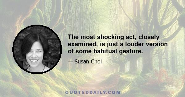 The most shocking act, closely examined, is just a louder version of some habitual gesture.