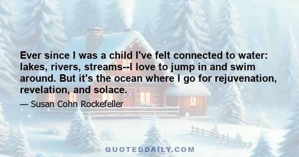 Ever since I was a child I've felt connected to water: lakes, rivers, streams--I love to jump in and swim around. But it's the ocean where I go for rejuvenation, revelation, and solace.