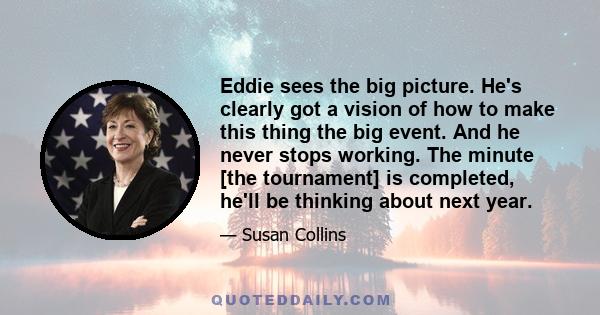 Eddie sees the big picture. He's clearly got a vision of how to make this thing the big event. And he never stops working. The minute [the tournament] is completed, he'll be thinking about next year.