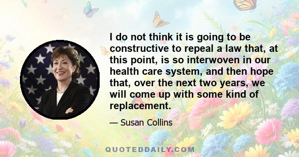 I do not think it is going to be constructive to repeal a law that, at this point, is so interwoven in our health care system, and then hope that, over the next two years, we will come up with some kind of replacement.