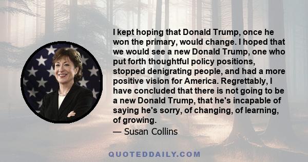 I kept hoping that Donald Trump, once he won the primary, would change. I hoped that we would see a new Donald Trump, one who put forth thoughtful policy positions, stopped denigrating people, and had a more positive