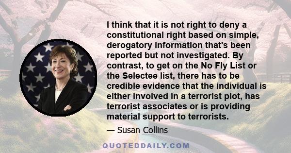 I think that it is not right to deny a constitutional right based on simple, derogatory information that's been reported but not investigated. By contrast, to get on the No Fly List or the Selectee list, there has to be 