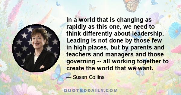 In a world that is changing as rapidly as this one, we need to think differently about leadership. Leading is not done by those few in high places, but by parents and teachers and managers and those governing -- all