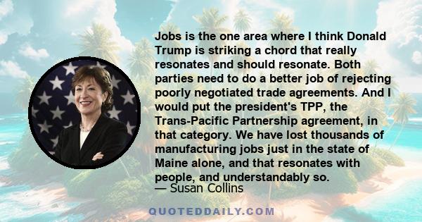 Jobs is the one area where I think Donald Trump is striking a chord that really resonates and should resonate. Both parties need to do a better job of rejecting poorly negotiated trade agreements. And I would put the