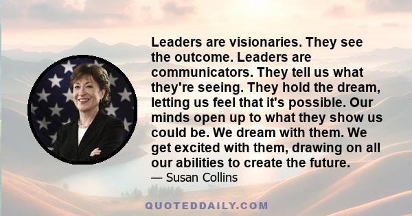 Leaders are visionaries. They see the outcome. Leaders are communicators. They tell us what they're seeing. They hold the dream, letting us feel that it's possible. Our minds open up to what they show us could be. We