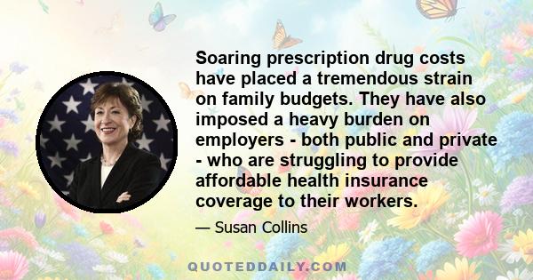 Soaring prescription drug costs have placed a tremendous strain on family budgets. They have also imposed a heavy burden on employers - both public and private - who are struggling to provide affordable health insurance 