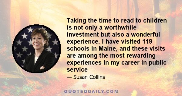 Taking the time to read to children is not only a worthwhile investment but also a wonderful experience. I have visited 119 schools in Maine, and these visits are among the most rewarding experiences in my career in