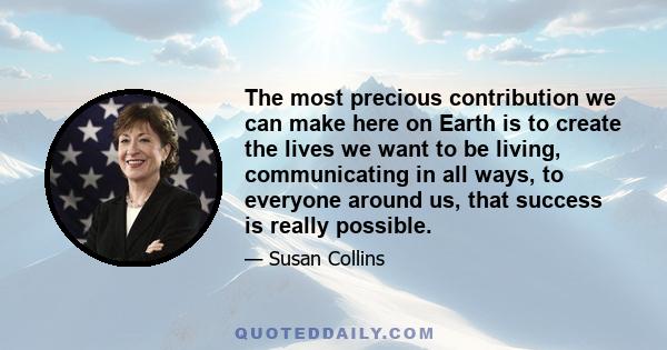 The most precious contribution we can make here on Earth is to create the lives we want to be living, communicating in all ways, to everyone around us, that success is really possible.