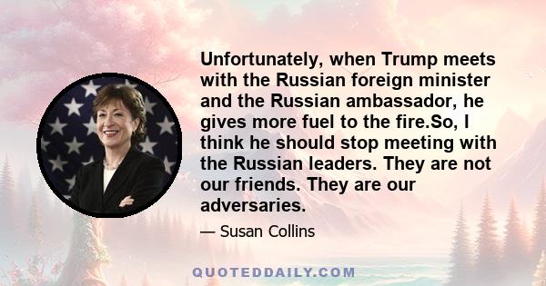 Unfortunately, when Trump meets with the Russian foreign minister and the Russian ambassador, he gives more fuel to the fire.So, I think he should stop meeting with the Russian leaders. They are not our friends. They